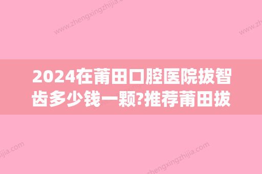 2024在莆田口腔医院拔智齿多少钱一颗?推荐莆田拔牙好的牙科(莆田附属医院拔智齿)