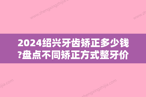 2024绍兴牙齿矫正多少钱?盘点不同矫正方式整牙价位!