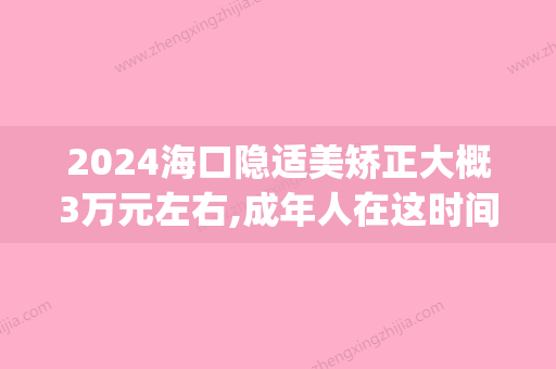 2024海口隐适美矫正大概3万元左右,成年人在这时间选还有补贴!(青岛隐适美矫正价格)