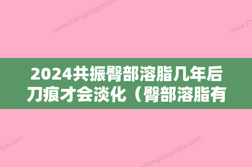 2024共振臀部溶脂几年后刀痕才会淡化（臀部溶脂有效果吗）