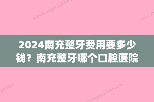 2024南充整牙费用要多少钱？南充整牙哪个口腔医院好？(南充口腔医院拔牙多少钱)