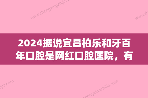 2024据说宜昌柏乐和牙百年口腔是网红口腔医院，有人去过吗？(柏乐口腔好吗)