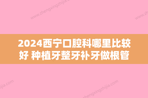 2024西宁口腔科哪里比较好 种植牙整牙补牙做根管这几家都不错