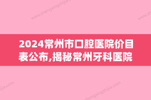 2024常州市口腔医院价目表公布,揭秘常州牙科医院收费标准!(常州口腔医院价格)