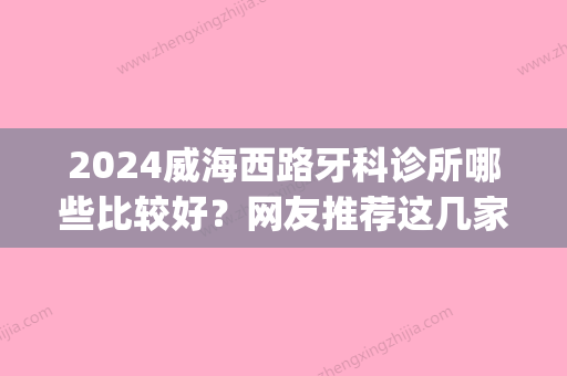 2024威海西路牙科诊所哪些比较好？网友推荐这几家~(威海高区好的牙医诊所)