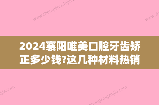 2024襄阳唯美口腔牙齿矫正多少钱?这几种材料热销人气高!(襄阳口腔医院牙齿矫正多少钱)