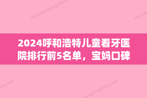 2024呼和浩特儿童看牙医院排行前5名单，宝妈口碑力荐术后好更放心(呼和浩特市看牙哪个医院好)