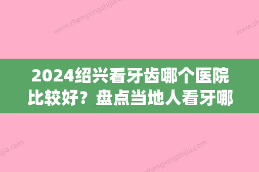 2024绍兴看牙齿哪个医院比较好？盘点当地人看牙哪里便宜又好(绍兴看牙科哪个医院好)