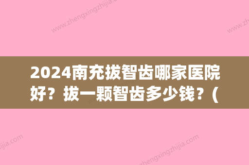 2024南充拔智齿哪家医院好？拔一颗智齿多少钱？(三门峡拔智齿多少钱一颗)