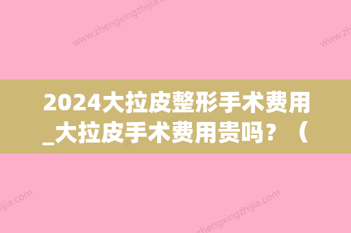 2024大拉皮整形手术费用_大拉皮手术费用贵吗？（美容大拉皮手术多少钱）