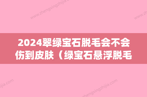 2024翠绿宝石脱毛会不会伤到皮肤（绿宝石悬浮脱毛）(翠绿宝石激光脱毛)