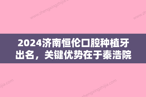 2024济南恒伦口腔种植牙出名	，关键优势在于秦浩院长技术！