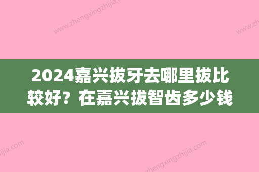 2024嘉兴拔牙去哪里拔比较好？在嘉兴拔智齿多少钱一颗？(嘉兴医院拔牙多少钱一颗)