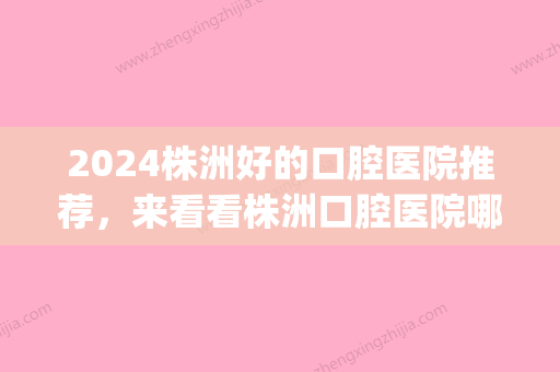 2024株洲好的口腔医院推荐，来看看株洲口腔医院哪家好！(株洲口腔科)