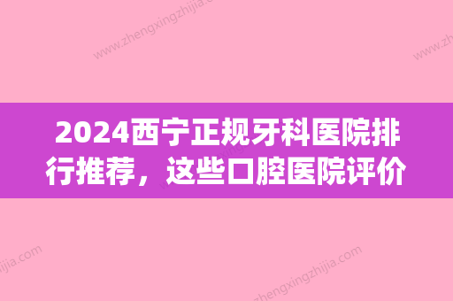 2024西宁正规牙科医院排行推荐，这些口腔医院评价高被看好!(西宁哪家医院牙科好)