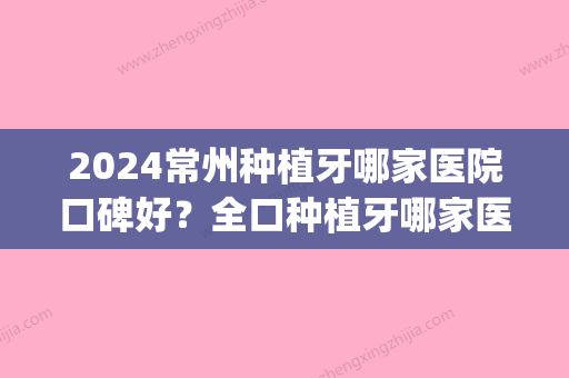 2024常州种植牙哪家医院口碑好？全口种植牙哪家医院能做(常州哪里种植牙比较好)