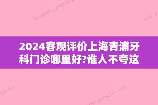 2024客观评价上海青浦牙科门诊哪里好?谁人不夸这十家正规可靠!