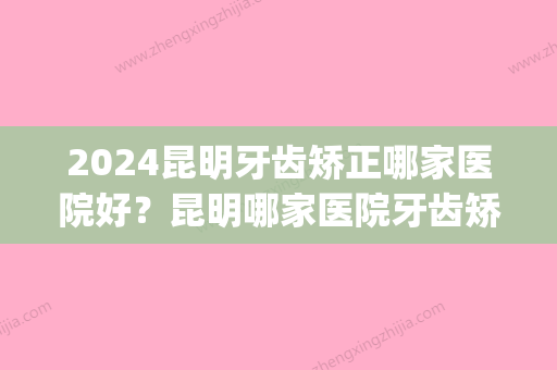 2024昆明牙齿矫正哪家医院好？昆明哪家医院牙齿矫正做的好？(昆明哪家医院牙齿矫正比较好)