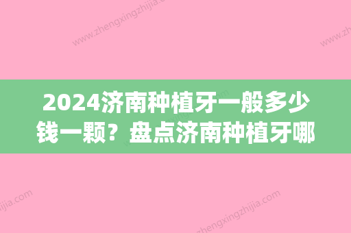 2024济南种植牙一般多少钱一颗？盘点济南种植牙哪家医院好(济南种植牙的价格)