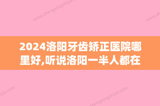 2024洛阳牙齿矫正医院哪里好,听说洛阳一半人都在这几家做矫正(商洛矫正牙齿哪家好)