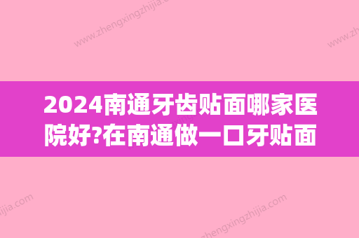 2024南通牙齿贴面哪家医院好?在南通做一口牙贴面多少钱?(南京口腔医院牙齿贴面价格)