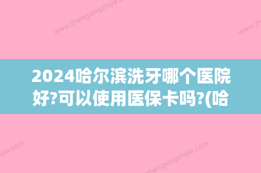 2024哈尔滨洗牙哪个医院好?可以使用医保卡吗?(哈尔滨圣安口腔医院能用医保吗)