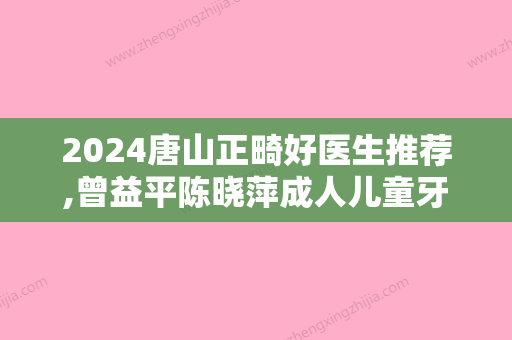 2024唐山正畸好医生推荐,曾益平陈晓萍成人儿童牙齿矫正都擅长