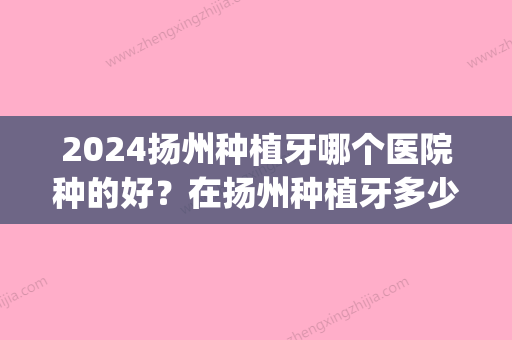 2024扬州种植牙哪个医院种的好？在扬州种植牙多少钱一颗？(扬州种植牙哪家好)