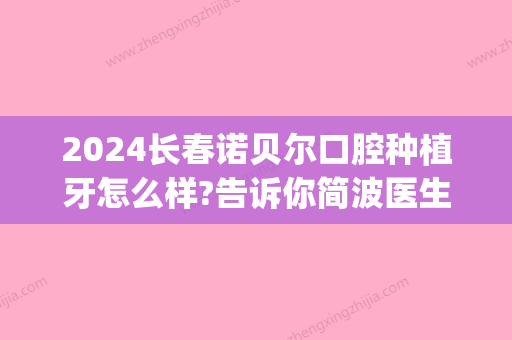 2024长春诺贝尔口腔种植牙怎么样?告诉你简波医生种植牙多靠谱!(诺贝尔口腔种植牙费用)