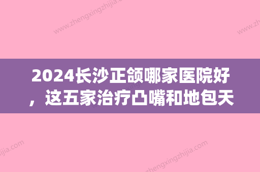 2024长沙正颌哪家医院好，这五家治疗凸嘴和地包天口碑都不错(长沙正颌医生)