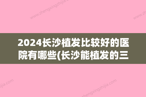 2024长沙植发比较好的医院有哪些(长沙能植发的三甲医院)