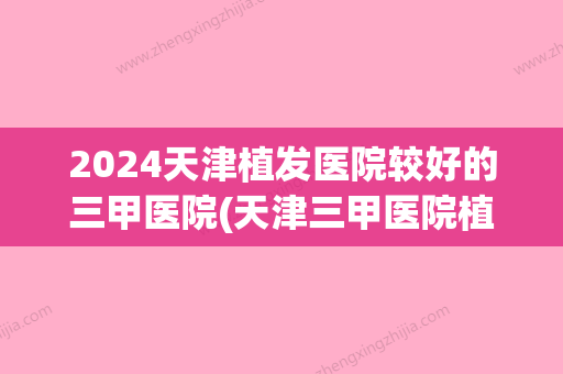 2024天津植发医院较好的三甲医院(天津三甲医院植发价格)