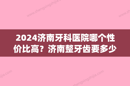 2024济南牙科医院哪个性价比高？济南整牙齿要多少钱？(济南2024年牙科收费价目表)