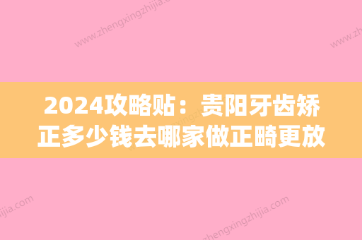 2024攻略贴：贵阳牙齿矫正多少钱去哪家做正畸更放心一点！(贵阳矫正牙齿一般要花多少钱)