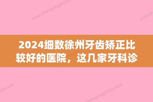 2024细数徐州牙齿矫正比较好的医院，这几家牙科诊所当仁不让(徐州口腔医院牙齿矫正)