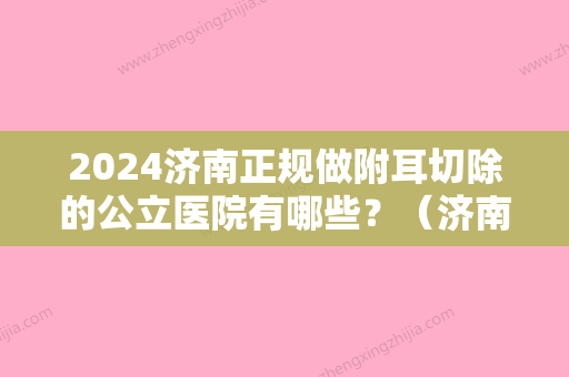 2024济南正规做附耳切除的公立医院有哪些？（济南正规做附耳切除的公立医院有哪些医院）