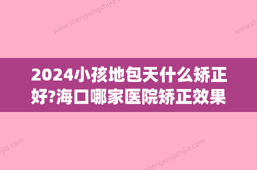 2024小孩地包天什么矫正好?海口哪家医院矫正效果好?费用多少?(儿童地包天矫正去什么医院)