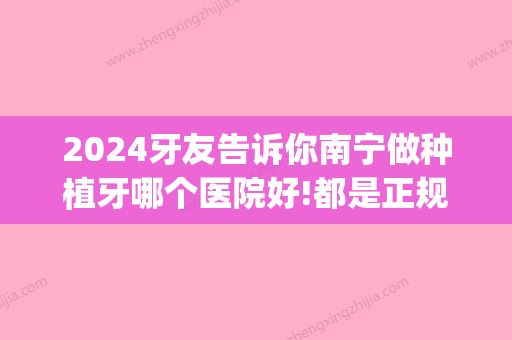 2024牙友告诉你南宁做种植牙哪个医院好!都是正规专业机构!(南宁 种植牙)