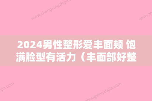 2024男性整形爱丰面颊 饱满脸型有活力（丰面部好整形医生）