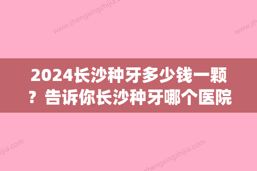 2024长沙种牙多少钱一颗？告诉你长沙种牙哪个医院好！(长沙口腔医院种牙多少钱一颗)