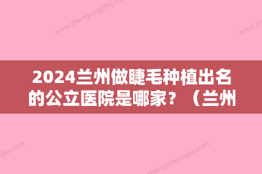 2024兰州做睫毛种植出名的公立医院是哪家？（兰州植眉哪家医院比较好）