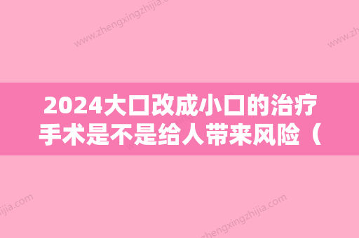 2024大口改成小口的治疗手术是不是给人带来风险（小口开大手术）