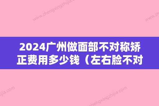 2024广州做面部不对称矫正费用多少钱（左右脸不对称手术矫正要多少钱）