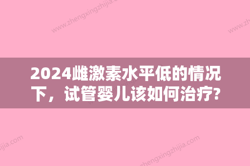 2024雌激素水平低的情况下，试管婴儿该如何治疗?