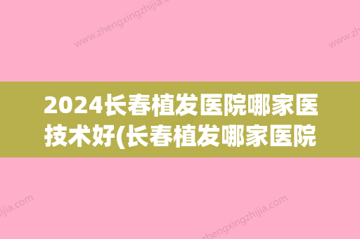 2024长春植发医院哪家医技术好(长春植发哪家医院好啊)