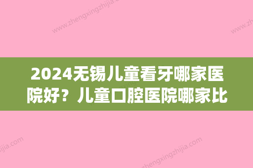 2024无锡儿童看牙哪家医院好？儿童口腔医院哪家比较好(无锡儿童医院牙科怎么样)