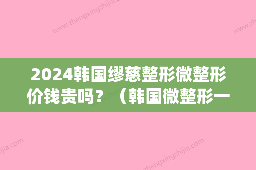 2024韩国缪慈整形微整形价钱贵吗？（韩国微整形一般多少钱）(韩国微整形的价格)