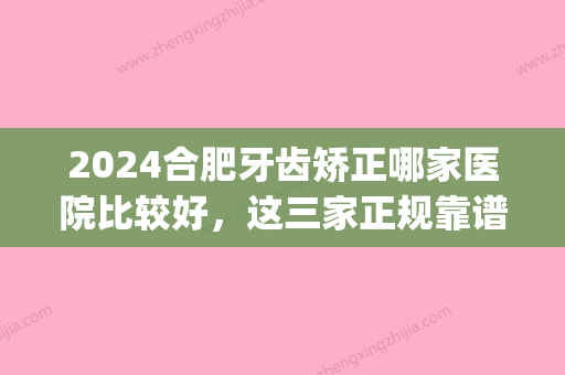 2024合肥牙齿矫正哪家医院比较好，这三家正规靠谱费用低(合肥哪个医院矫正牙齿技术好)