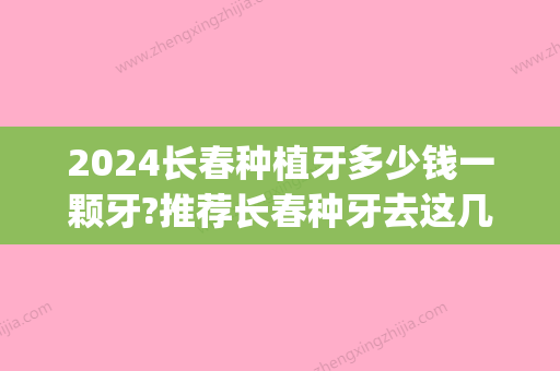 2024长春种植牙多少钱一颗牙?推荐长春种牙去这几个医院口碑好(长春市种植牙多少钱)