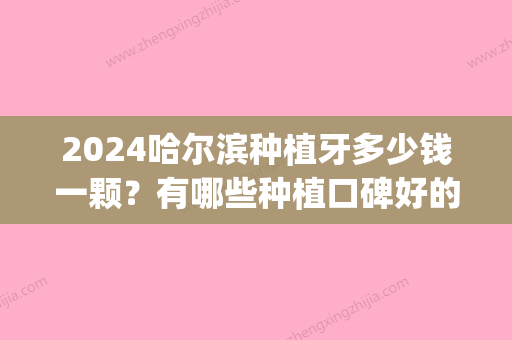 2024哈尔滨种植牙多少钱一颗？有哪些种植口碑好的口腔医院推荐(哈尔滨种植牙多少钱一颗2024)